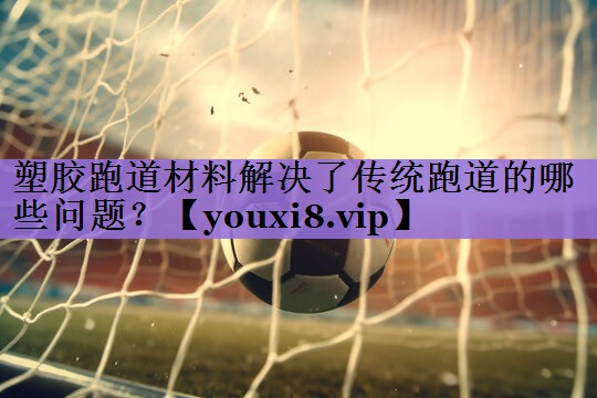 塑胶跑道材料解决了传统跑道的哪些问题?