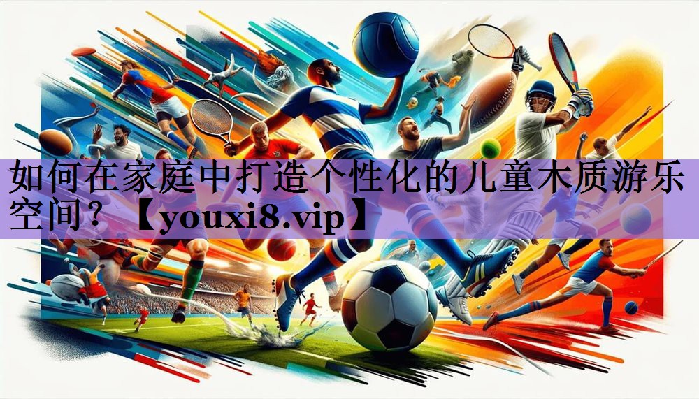 如何在家庭中打造个性化的儿童木质游乐空间?