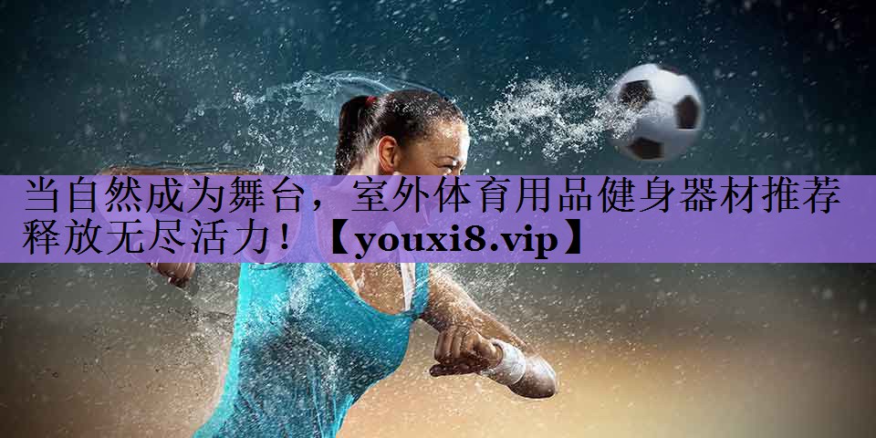 当自然成为舞台,室外体育用品健身器材推荐释放无尽活力!