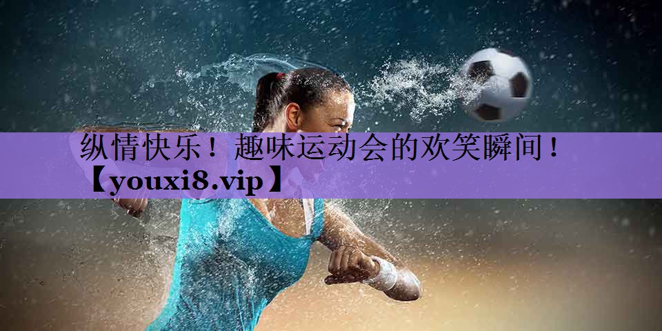 纵情快乐!趣味运动会的欢笑瞬间!