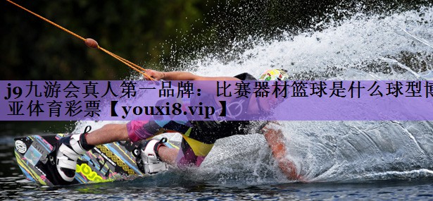 j9九游会真人第一品牌:比赛器材篮球是什么球型博亚体育彩票