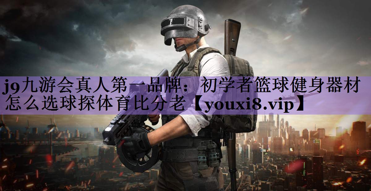 j9九游会真人第一品牌:初学者篮球健身器材怎么选球探体育比分老
