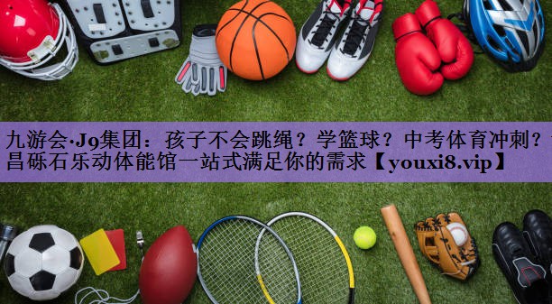 九游会·J9集团:孩子不会跳绳?学篮球?中考体育冲刺?许昌砾石乐动体能馆一站式满足你的需求
