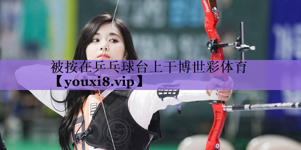 被按在乒乓球台上干博世彩体育