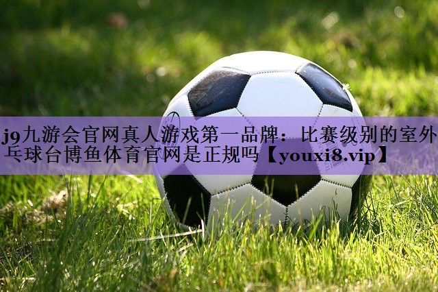 j9九游会官网真人游戏第一品牌:比赛级别的室外乒乓球台博鱼体育官网是正规吗