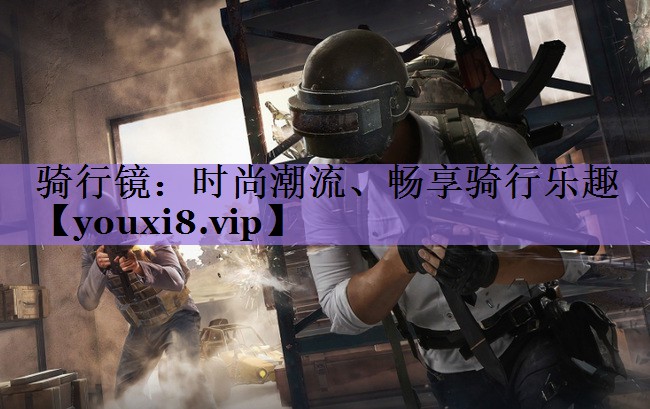 骑行镜：时尚潮流、畅享骑行乐趣
